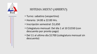 SISTEMA MIXTO (ABIERTO)
• Turno: sabatino (vespertino)
• Horario: 14:00 a 22:00 Hrs.
• Inscripción semestral: $1,650
• Colegiatura mensual: Del día 1 al 10 $1550 (con
descuento por pronto pago)
• Del 11 al ultimo día $1700 (colegiatura mensual sin
descuento)
 