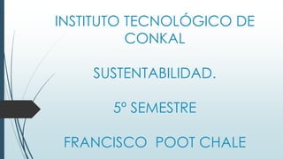 INSTITUTO TECNOLÓGICO DE
CONKAL
SUSTENTABILIDAD.
5º SEMESTRE
FRANCISCO POOT CHALE
 