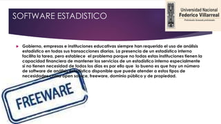 SOFTWARE ESTADISTICO
 Gobierno, empresas e instituciones educativas siempre han requerido el uso de análisis
estadístico en todas sus transacciones diarias. La presencia de un estadístico interno
facilita la tarea, pero establece el problema porque no todas estas instituciones tienen la
capacidad financiera de mantener los servicios de un estadístico interno especialmente
si no tienen necesidad de todos los días es por ello que lo bueno es que hay un número
de software de análisis estadístico disponible que puede atender a estos tipos de
necesidades como open source, freeware, dominio público y de propiedad.
 