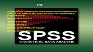SPSS:
 Es un programa de software utilizado para la edición y estudio de implementación,
análisis de texto, minería de datos, análisis estadístico y lote y automatizada de
puntuación servicios.
 El software de base contiene:
 Estadísticas bivariadas,
 Estadística descriptiva,
 Predicción para la identificación de grupos y
 Predicción de los resultados numéricos.
 