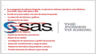 SAS:
 Es un programa de software integrado, se ejecuta en sistemas operativos como Windows,
Linux/UNIX, Open VMS Alpha e IBM.
 Permite al usuario realizar una serie de tareas incluyendo:
 La redacción de informes y gráficos;
 Recuperación de datos,
 Minería de datos y administración de datos;
 Análisis estadístico;
 Desarrollo de aplicaciones;
 Planificación de negocios,
 Soporte de decisiones y previsiones;
 Mejora de la calidad;
 Investigación de operaciones y gestión de proyectos;
 Extracción, transformación y carga de datos;
 Plataforma informática independiente y remoto; y
 Permite soluciones de software a gran escala.
 