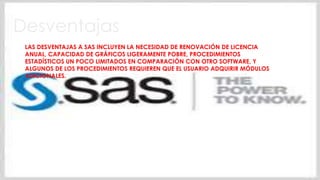 Desventajas
LAS DESVENTAJAS A SAS INCLUYEN LA NECESIDAD DE RENOVACIÓN DE LICENCIA
ANUAL, CAPACIDAD DE GRÁFICOS LIGERAMENTE POBRE, PROCEDIMIENTOS
ESTADÍSTICOS UN POCO LIMITADOS EN COMPARACIÓN CON OTRO SOFTWARE, Y
ALGUNOS DE LOS PROCEDIMIENTOS REQUIEREN QUE EL USUARIO ADQUIRIR MÓDULOS
ADICIONALES.
 