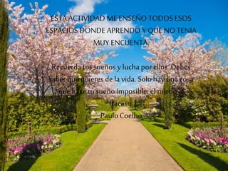 ESTA ACTIVIDAD ME ENSEÑO TODOS ESOS
ESPACIOS DONDE APRENDO Y QUE NO TENIA
MUY ENCUENTA.
Recuerda tussueños y lucha por ellos. Debes
saber que quieres de la vida. Solo hay una cosa
que hace tu sueñoimposible: el miedo al
fracaso.
PauloCoelho
 