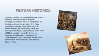 La pintura histórica era considerada grande gente e
incluía las pinturas con temas religiosos,
mitológicos, históricos, literarios o alegóricos, era
prácticamente una interpretación de la vida y
mostraba un mensaje intelectual o moral. Sir
Joshua Reynolds, en sus Discursos sobre arte
expuestos en la Royal Academia of Arts. entre 1769
y 1790 comentaba: «El gran fin del arte es
despertar la imaginación ... De acuerdo en
correspondencia con la costumbre, yo llamo esta
parte del arte Pintura Histórica, pero debería
decirse Poética .
 
