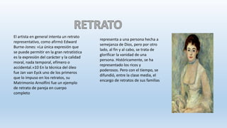 representa a una persona hecha a
semejanza de Dios, pero por otro
lado, al fin y al cabo, se trata de
glorificar la vanidad de una
persona. Históricamente, se ha
representado los ricos y
poderosos. Pero con el tiempo, se
difundió, entre la clase media, el
encargo de retratos de sus familias
El artista en general intenta un retrato
representativo, como afirmó Edward
Burne-Jones: «La única expresión que
se puede permitir en la gran retratística
es la expresión del carácter y la calidad
moral, nada temporal, efímero o
accidental.»10 En la técnica del óleo
fue Jan van Eyck uno de los primeros
que lo impuso en los retratos, su
Matrimonio Arnolfini fue un ejemplo
de retrato de pareja en cuerpo
completo
 
