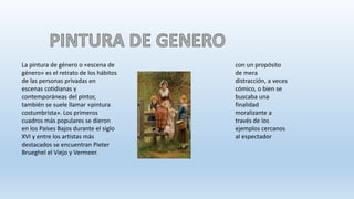La pintura de género o «escena de
género» es el retrato de los hábitos
de las personas privadas en
escenas cotidianas y
contemporáneas del pintor,
también se suele llamar «pintura
costumbrista». Los primeros
cuadros más populares se dieron
en los Países Bajos durante el siglo
XVI y entre los artistas más
destacados se encuentran Pieter
Brueghel el Viejo y Vermeer.
con un propósito
de mera
distracción, a veces
cómico, o bien se
buscaba una
finalidad
moralizante a
través de los
ejemplos cercanos
al espectador
 