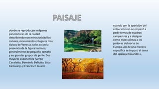 donde se reproducen imágenes
panorámicas de la ciudad,
describiendo con minuciosidad los
canales, monumentos y lugares más
típicos de Venecia, solos o con la
presencia de la figura humana,
generalmente de pequeño tamaño
y en grandes grupos de gente. Sus
mayores exponentes fueron
Canaletto, Bernardo Bellotto, Luca
Carlevarijs y Francesco Guardi
cuando con la aparición del
coleccionismo se empezó a
pedir temas de cuadros
campestres y a designar
como especialistas a los
pintores del norte de
Europa. Así de una manera
específica se impuso el tema
del «paisaje holandés»,
 
