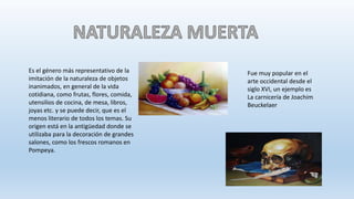 Es el género más representativo de la
imitación de la naturaleza de objetos
inanimados, en general de la vida
cotidiana, como frutas, flores, comida,
utensilios de cocina, de mesa, libros,
joyas etc. y se puede decir, que es el
menos literario de todos los temas. Su
origen está en la antigüedad donde se
utilizaba para la decoración de grandes
salones, como los frescos romanos en
Pompeya.
Fue muy popular en el
arte occidental desde el
siglo XVI, un ejemplo es
La carnicería de Joachim
Beuckelaer
 