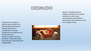 El desnudo es un género
artístico que consiste en la
representación del cuerpo
humano desnudo. Es
considerado una de las
clasificaciones académicas de
las obras de arte.
Aunque se suele asociar al
erotismo, el desnudo puede
tener diversas interpretaciones
y significados
Desde la mitología hasta la
religión, pasando por el estudio
anatómico, o bien como
representación de la belleza e
ideal estético de perfección, como
en la Antigua Grecia.
 