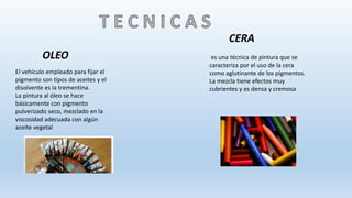 El vehículo empleado para fijar el
pigmento son tipos de aceites y el
disolvente es la trementina.
La pintura al óleo se hace
básicamente con pigmento
pulverizado seco, mezclado en la
viscosidad adecuada con algún
aceite vegetal
OLEO es una técnica de pintura que se
caracteriza por el uso de la cera
como aglutinante de los pigmentos.
La mezcla tiene efectos muy
cubrientes y es densa y cremosa
CERA
 