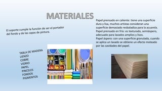 Papel prensado en caliente: tiene una superficie
dura y lisa, muchos artistas consideran una
superficie demasiado resbaladiza para la acuarela.
Papel prensado en frío: es texturado, semiáspero,
adecuado para lavados amplios y lisos.
Papel áspero: con una superficie granulada, cuando
se aplica un lavado se obtiene un efecto moteado
por las cavidades del papel.
 