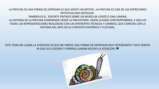 LA PINTURA ES UNA FORMA DE EXPRESAR LO QUE SIENTE UN ARTISTA , LA PINTURA ES UNA DE LAS EXPRECIONES
ARTISTICAS MAS ANTIGUAS .
TAMBIEN ES EL SOPORTE PINTADO SOBRE UN MURO,UN LIENZO O UNA LAMINA;
LA HISTORIA DE LA PINTURA COMPRENDE DESDE LA PREHISTORIA HASTA LA EDAD CONTEMPORÁNEA, E INCLUYE
TODAS LAS REPRESENTACIONES REALIZADAS CON LAS DIFERENTES TÉCNICAS Y CAMBIOS, QUE COINCIDE CON LA
HISTORIA DEL ARTE EN SU CONTEXTO HISTÓRICO Y CULTURAL.
ESTE TEMA ME LLAMA LA ATENCION YA QUE ME PARESE UNA FORMA DE EXPRESION MUY INTERESANTE Y MUY BONITA
YA QUE SUS COLORES Y FORMAS LLAMAN MUCHO LA ATENCION. 💛
 