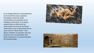 En la Antigua Roma era normal decorar
los muros de las casas y palacios
principales y entre las mejor
conservadas se encuentran las de
Pompeya y Herculano. En la época
paleocristiana se decoraron las
catacumbas con escenas del Nuevo
Testamento y con la representación de
Jesús como el “Buen Pastor” Eran
figuras estáticas con grandes ojos que
parecían mirar al espectador, Este
estilo continuó en la escuela bizantina
de Constantinopla
 