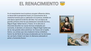 En el renacimiento tuvo la pintura una gran influencia clásica,
se desarrolló la perspectiva lineal y el conocimiento de la
anatomía humana para su aplicación en la pintura, también en
esta época apareció la técnica del óleo. Fue una época de
grandes pintores entre los que destacaron Leonardo da Vinci,
Miguel Ángel, Rafael Sanzio y Tiziano. En la obra de La
Gioconda descollan las nuevas técnicas empleadas por
Leonardo, el sfumato y el claroscuro. Miguel Ángel realizó una
de las más grandes obras pictóricas: los frescos de la Capilla
Sixtina. Los artistas que más emplearon temas simbólicos
fueron los del Norte de Europa encabezados por los hermanos
Jan van Eyck y Hubert van Eyck. En Alemania sobresalió el
pintor y humanista Durero
 