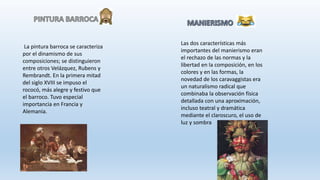 La pintura barroca se caracteriza
por el dinamismo de sus
composiciones; se distinguieron
entre otros Velázquez, Rubens y
Rembrandt. En la primera mitad
del siglo XVIII se impuso el
rococó, más alegre y festivo que
el barroco. Tuvo especial
importancia en Francia y
Alemania.
Las dos características más
importantes del manierismo eran
el rechazo de las normas y la
libertad en la composición, en los
colores y en las formas, la
novedad de los caravaggistas era
un naturalismo radical que
combinaba la observación física
detallada con una aproximación,
incluso teatral y dramática
mediante el claroscuro, el uso de
luz y sombra
 