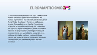 El romanticismo de principios del siglo XIX expresaba
estados de ánimos y sentimientos intensos. En
Francia el pintor más importante fue Delacroix; en el
Reino Unido, Constable y Turner; en los Estados
Unidos, Thomas Cole; y en España, Francisco de
Goya. Con la invención de la fotografía a mediados
del siglo XIX, la pintura empezó a perder su objetivo
histórico de proporcionar una imagen realista; el
impresionismo, con Monet como precursor, es un
estilo de pinceladas sueltas y yuxtaposición de
colores que busca reconstruir un instante percibido,
una impresión, sin interesarse por los detalles
concretos
 