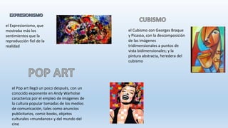 el Expresionismo, que
mostraba más los
sentimientos que la
reproducción fiel de la
realidad
el Cubismo con Georges Braque
y Picasso, con la descomposición
de las imágenes
tridimensionales a puntos de
vista bidimensionales; y la
pintura abstracta, heredera del
cubismo
el Pop art llegó un poco después, con un
conocido exponente en Andy Warholse
caracteriza por el empleo de imágenes de
la cultura popular tomadas de los medios
de comunicación, tales como anuncios
publicitarios, comic books, objetos
culturales «mundanos» y del mundo del
cine
 