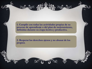 1. Cumplir con todas las actividades propias de su
proceso de aprendizaje o del plan de mejoramiento,
definidas durante su etapa lectiva y productiva.
2. Respetar los derechos ajenos y no abusar de los
propios.
 