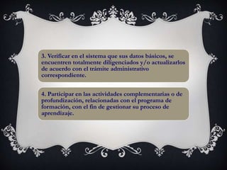 3. Verificar en el sistema que sus datos básicos, se
encuentren totalmente diligenciados y/o actualizarlos
de acuerdo con el trámite administrativo
correspondiente.
4. Participar en las actividades complementarias o de
profundización, relacionadas con el programa de
formación, con el fin de gestionar su proceso de
aprendizaje.
 