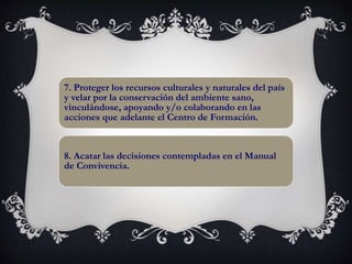 7. Proteger los recursos culturales y naturales del país
y velar por la conservación del ambiente sano,
vinculándose, apoyando y/o colaborando en las
acciones que adelante el Centro de Formación.
8. Acatar las decisiones contempladas en el Manual
de Convivencia.
 