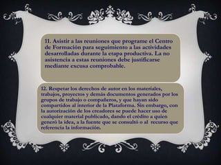 11. Asistir a las reuniones que programe el Centro
de Formación para seguimiento a las actividades
desarrolladas durante la etapa productiva. La no
asistencia a estas reuniones debe justificarse
mediante excusa comprobable.
12. Respetar los derechos de autor en los materiales,
trabajos, proyectos y demás documentos generados por los
grupos de trabajo o compañeros, y que hayan sido
compartidos al interior de la Plataforma. Sin embargo, con
la autorización de los creadores se puede hacer uso de
cualquier material publicado, dando el crédito a quien
generó la idea, a la fuente que se consultó o al recurso que
referencia la información.
 