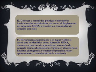 13. Conocer y asumir las políticas y directrices
institucionales establecidas, así como el Reglamento
del Aprendiz SENA, y convivir en comunidad de
acuerdo con ellos.
14. Portar permanentemente y en lugar visible el
carné que lo identifica como Aprendiz SENA,
durante su proceso de aprendizaje, renovarlo de
acuerdo con las disposiciones vigentes y devolverlo al
finalizar el programa o cuando se presente retiro,
aplazamiento o cancelación de la matrícula.
 