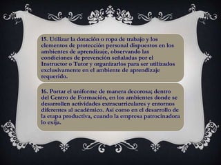 15. Utilizar la dotación o ropa de trabajo y los
elementos de protección personal dispuestos en los
ambientes de aprendizaje, observando las
condiciones de prevención señaladas por el
Instructor o Tutor y organizarlos para ser utilizados
exclusivamente en el ambiente de aprendizaje
requerido.
16. Portar el uniforme de manera decorosa; dentro
del Centro de Formación, en los ambientes donde se
desarrollen actividades extracurriculares y entornos
diferentes al académico. Así como en el desarrollo de
la etapa productiva, cuando la empresa patrocinadora
lo exija.
 