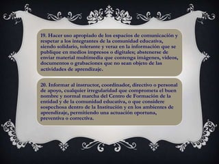 19. Hacer uso apropiado de los espacios de comunicación y
respetar a los integrantes de la comunidad educativa,
siendo solidario, tolerante y veraz en la información que se
publique en medios impresos o digitales; abstenerse de
enviar material multimedia que contenga imágenes, videos,
documentos o grabaciones que no sean objeto de las
actividades de aprendizaje.
20. Informar al instructor, coordinador, directivo o personal
de apoyo, cualquier irregularidad que comprometa el buen
nombre y normal marcha del Centro de Formación de la
entidad y de la comunidad educativa, o que considere
sospechosa dentro de la Institución y en los ambientes de
aprendizaje, permitiendo una actuación oportuna,
preventiva o correctiva.
 