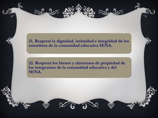 21. Respetar la dignidad, intimidad e integridad de los
miembros de la comunidad educativa SENA.
22. Respetar los bienes y elementos de propiedad de
los integrantes de la comunidad educativa y del
SENA.
 