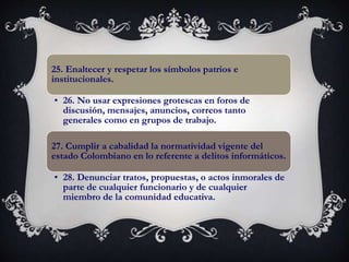 25. Enaltecer y respetar los símbolos patrios e
institucionales.
• 26. No usar expresiones grotescas en foros de
discusión, mensajes, anuncios, correos tanto
generales como en grupos de trabajo.
27. Cumplir a cabalidad la normatividad vigente del
estado Colombiano en lo referente a delitos informáticos.
• 28. Denunciar tratos, propuestas, o actos inmorales de
parte de cualquier funcionario y de cualquier
miembro de la comunidad educativa.
 
