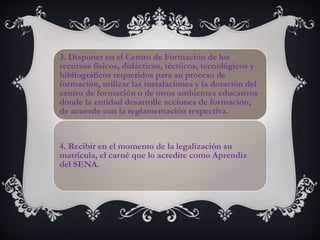 3. Disponer en el Centro de Formación de los
recursos físicos, didácticos, técnicos, tecnológicos y
bibliográficos requeridos para su proceso de
formación, utilizar las instalaciones y la dotación del
centro de formación o de otros ambientes educativos
donde la entidad desarrolle acciones de formación,
de acuerdo con la reglamentación respectiva.
4. Recibir en el momento de la legalización su
matrícula, el carné que lo acredite como Aprendiz
del SENA.
 