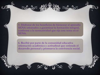 5. Disfrutar de los beneficios de bienestar al aprendiz
SENA orientados a garantizar la formación integral,
conforme a la normatividad que rija este tema en el
SENA.
6. Recibir por parte de la comunidad educativa
orientación académica y actitudinal que estimule el
desarrollo personal y promueva la convivencia social.
 