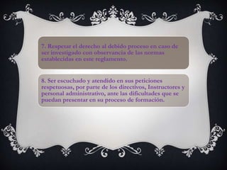 7. Respetar el derecho al debido proceso en caso de
ser investigado con observancia de las normas
establecidas en este reglamento.
8. Ser escuchado y atendido en sus peticiones
respetuosas, por parte de los directivos, Instructores y
personal administrativo, ante las dificultades que se
puedan presentar en su proceso de formación.
 