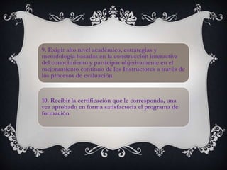 9. Exigir alto nivel académico, estrategias y
metodología basadas en la construcción interactiva
del conocimiento y participar objetivamente en el
mejoramiento continuo de los Instructores a través de
los procesos de evaluación.
10. Recibir la certificación que le corresponda, una
vez aprobado en forma satisfactoria el programa de
formación
 