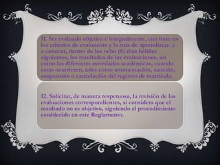 11. Ser evaluado objetiva e integralmente, con base en
los criterios de evaluación y la ruta de aprendizaje. y
a conocer, dentro de los ocho (8) días hábiles
siguientes, los resultados de las evaluaciones, así
como las diferentes novedades académicas, cuando
estas ocurrieren, tales como amonestación, sanción,
suspensión o cancelación del registro de matrícula.
12. Solicitar, de manera respetuosa, la revisión de las
evaluaciones correspondientes, si considera que el
resultado no es objetivo, siguiendo el procedimiento
establecido en este Reglamento.
 