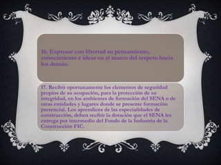 16. Expresar con libertad su pensamiento,
conocimiento e ideas en el marco del respeto hacia
los demás.
17. Recibir oportunamente los elementos de seguridad
propios de su ocupación, para la protección de su
integridad, en los ambientes de formación del SENA o de
otras entidades y lugares donde se presente formación
presencial. Los aprendices de las especialidades de
construcción, deben recibir la dotación que el SENA les
entrega por intermedio del Fondo de la Industria de la
Construcción FIC.
 