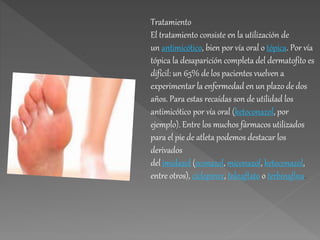 Tratamiento
El tratamiento consiste en la utilización de
un antimicótico, bien por vía oral o tópica. Por vía
tópica la desaparición completa del dermatofito es
difícil: un 65% de los pacientes vuelven a
experimentar la enfermedad en un plazo de dos
años. Para estas recaídas son de utilidad los
antimicótico por vía oral (ketoconazol, por
ejemplo). Entre los muchos fármacos utilizados
para el pie de atleta podemos destacar los
derivados
del imidazol (econazol, miconazol, ketoconazol,
entre otros), ciclopirox, tolnaftato o terbinafina.
.
 