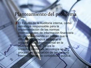 Planteamiento del problema
O El Estudio de la Auditoría interna, como
estrategia responsable para la
implementación de las normas
internacionales de información financiera
en gestión teniendo en cuenta que la
dificultad que radica en lograr el
compromiso gubernamental en la
inversión necesaria para la
implementación de tecnología en el
proceso de adaptación de las normas
internacionales de contabilidad pública.
 