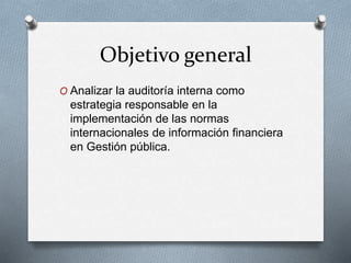 Objetivo general
O Analizar la auditoría interna como
estrategia responsable en la
implementación de las normas
internacionales de información financiera
en Gestión pública.
 