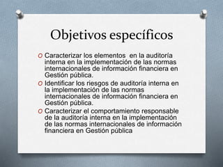 Objetivos específicos
O Caracterizar los elementos en la auditoría
interna en la implementación de las normas
internacionales de información financiera en
Gestión pública.
O Identificar los riesgos de auditoría interna en
la implementación de las normas
internacionales de información financiera en
Gestión pública.
O Caracterizar el comportamiento responsable
de la auditoría interna en la implementación
de las normas internacionales de información
financiera en Gestión pública
 