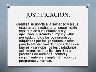 JUSTIFICACION.
O realiza su aporte a la sociedad y a sus
integrantes, mediante un seguimiento
continuo en sus actuaciones y
ejecución, buscando cumplir y velar
por cada uno de los compromisos
adquiridos por los gobiernos locales,
para la satisfacción de necesidades en
bienes y servicios, de los ciudadanos,
así mismo, en la aplicación de los
procesos de auditoría, control y
seguimiento en la implementación de
programas y normas.
 