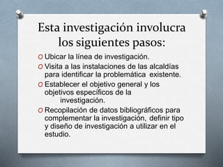 Esta investigación involucra
los siguientes pasos:
O Ubicar la línea de investigación.
O Visita a las instalaciones de las alcaldías
para identificar la problemática existente.
O Establecer el objetivo general y los
objetivos específicos de la
investigación.
O Recopilación de datos bibliográficos para
complementar la investigación, definir tipo
y diseño de investigación a utilizar en el
estudio.
 
