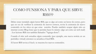 COMO FUNSIONA Y PARA QUE SIRVE
RSS???
Debes tener instalado algún lector RSS, que es algo así como un lector de correo, pero
que en vez de verificar la existencia de nuevos correos, revisa la existencia de nuevo
contenido en los sitios en que estas suscrito. Puedes también ocupar algún sitio en
internet (como Blog-Line) que te permita hacer lo mismo (algo así como un web-mail)
. Los lectores RSS son también llamados "Agrega-dores".
Cuando el sitio web actualiza algún contenido (por ejemplo, una nueva noticia en un
periódico virtual) entonces se actualiza el feed RSS.
El lector RSS revisa el feed y te muestra los nuevos contenidos.
 