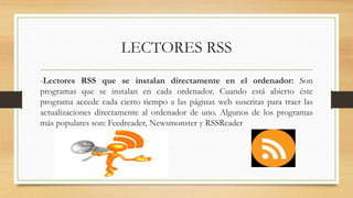 LECTORES RSS
-Lectores RSS que se instalan directamente en el ordenador: Son
programas que se instalan en cada ordenador. Cuando está abierto éste
programa accede cada cierto tiempo a las páginas web suscritas para traer las
actualizaciones directamente al ordenador de uno. Algunos de los programas
más populares son: Feedreader, Newsmonster y RSSReader
 