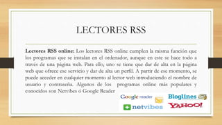 LECTORES RSS
Lectores RSS online: Los lectores RSS online cumplen la misma función que
los programas que se instalan en el ordenador, aunque en este se hace todo a
través de una página web. Para ello, uno se tiene que dar de alta en la página
web que ofrece ese servicio y dar de alta un perfil. A partir de ese momento, se
puede acceder en cualquier momento al lector web introduciendo el nombre de
usuario y contraseña. Algunos de los programas online más populares y
conocidos son Netvibes ó Google Reader
 