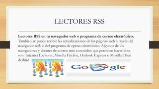 LECTORES RSS
Lectores RSS en tu navegador web o programa de correo electrónico.
También se puede recibir las actualizaciones de las páginas web a través del
navegador web o del programa de cprreo electrónico. Algunos de los
navegadores y clientes de correo más conocidos que permiten hacer esto
son: Internet Explorer, Mozilla Firefox, Outlook Express o Mozilla Thun
derbird
 
