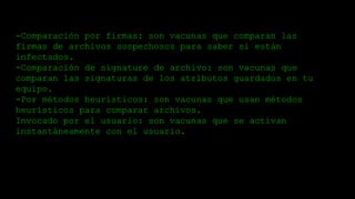 -Comparación por firmas: son vacunas que comparan las
firmas de archivos sospechosos para saber si están
infectados.
-Comparación de signature de archivo: son vacunas que
comparan las signaturas de los atributos guardados en tu
equipo.
-Por métodos heurísticos: son vacunas que usan métodos
heurísticos para comparar archivos.
Invocado por el usuario: son vacunas que se activan
instantáneamente con el usuario.
 