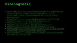 bibliografía
• http://www.accesotec.com/informatica/gauss-el-nuevo-virus-
de-espionaje-para-robar-contrasenas-bancarias.html
• http://www.tiposde.org/informatica/19-tipos-de-virus-
informaticos/
• http://www.viruslist.com/sp/glossary?glossid=153589812
• http://es.ccm.net/contents/742-bombas-logicas
• http://www.seguridadpc.net/hoaxs.htm
• http://virusinformaticos.50webs.com/enlace.htm
• http://virusinformaticos.50webs.com/escritura.htm
• http://seguridadinformatica1sb.blogspot.com.co/2010/08/los-
antivirus-tienen-un-objetivo-que-es.html
• http://ginadiaz-virusyantivirus.blogspot.com.co/p/tipo-de-
vacunas-informaticas.html
 