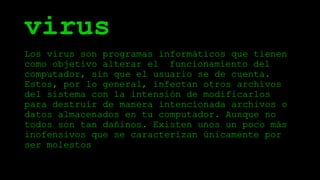 virus
Los virus son programas informáticos que tienen
como objetivo alterar el funcionamiento del
computador, sin que el usuario se de cuenta.
Estos, por lo general, infectan otros archivos
del sistema con la intensión de modificarlos
para destruir de manera intencionada archivos o
datos almacenados en tu computador. Aunque no
todos son tan dañinos. Existen unos un poco más
inofensivos que se caracterizan únicamente por
ser molestos.
 