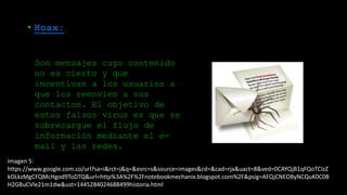 Imagen 5:
https://www.google.com.co/url?sa=i&rct=j&q=&esrc=s&source=images&cd=&cad=rja&uact=8&ved=0CAYQjB1qFQoTCIzZ
kOLkzMgCFQMcHgod9ToDTQ&url=http%3A%2F%2Fnotebookmechanix.blogspot.com%2F&psig=AFQjCNEOByNCQuK0C0B
H2GBuCVle21m1dw&ust=1445284024688499historia.html
• Hoax:
Son mensajes cuyo contenido
no es cierto y que
incentivan a los usuarios a
que los reenvíen a sus
contactos. El objetivo de
estos falsos virus es que se
sobrecargue el flujo de
información mediante el e-
mail y las redes.
 